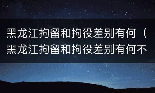 黑龙江拘留和拘役差别有何（黑龙江拘留和拘役差别有何不同）