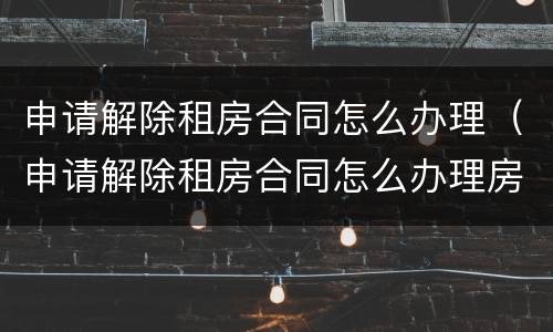 申请解除租房合同怎么办理（申请解除租房合同怎么办理房产证）