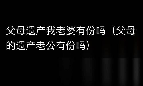 父母遗产我老婆有份吗（父母的遗产老公有份吗）