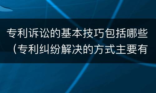 专利诉讼的基本技巧包括哪些（专利纠纷解决的方式主要有哪几种）