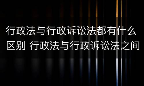 行政法与行政诉讼法都有什么区别 行政法与行政诉讼法之间的关系