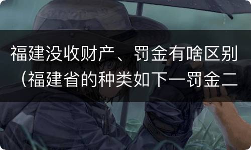 福建没收财产、罚金有啥区别（福建省的种类如下一罚金二什么三没收财产）
