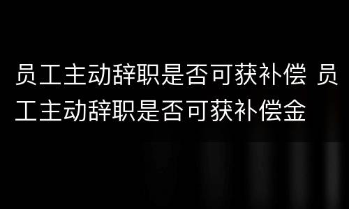 员工主动辞职是否可获补偿 员工主动辞职是否可获补偿金