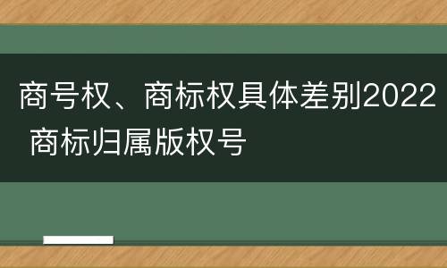 商号权、商标权具体差别2022 商标归属版权号