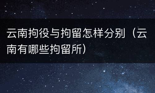 云南拘役与拘留怎样分别（云南有哪些拘留所）