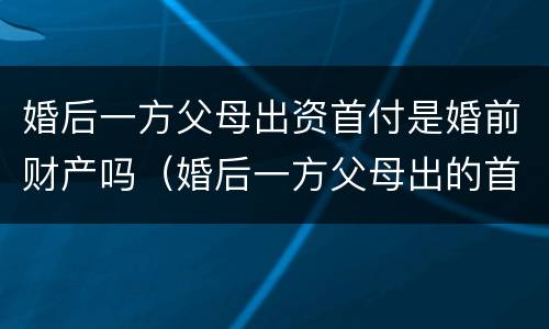 婚后一方父母出资首付是婚前财产吗（婚后一方父母出的首付）