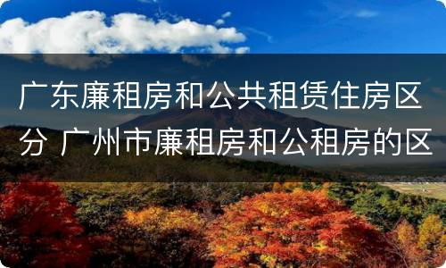 广东廉租房和公共租赁住房区分 广州市廉租房和公租房的区别