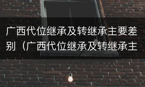 广西代位继承及转继承主要差别（广西代位继承及转继承主要差别在哪）