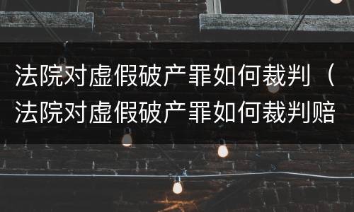 法院对虚假破产罪如何裁判（法院对虚假破产罪如何裁判赔偿）