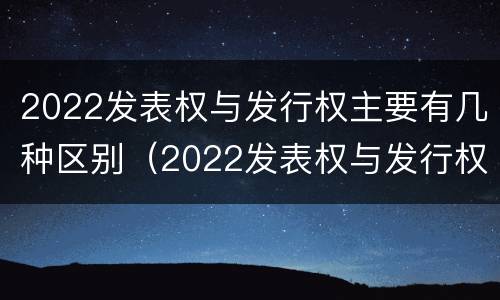 2022发表权与发行权主要有几种区别（2022发表权与发行权主要有几种区别呢）