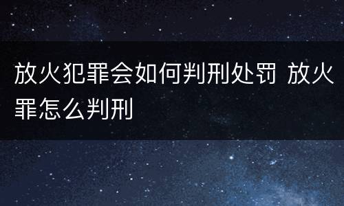 放火犯罪会如何判刑处罚 放火罪怎么判刑