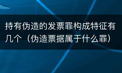 持有伪造的发票罪构成特征有几个（伪造票据属于什么罪）