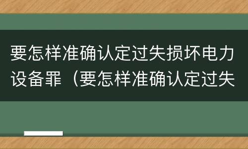 要怎样准确认定过失损坏电力设备罪（要怎样准确认定过失损坏电力设备罪呢）