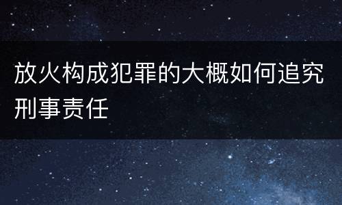 放火构成犯罪的大概如何追究刑事责任