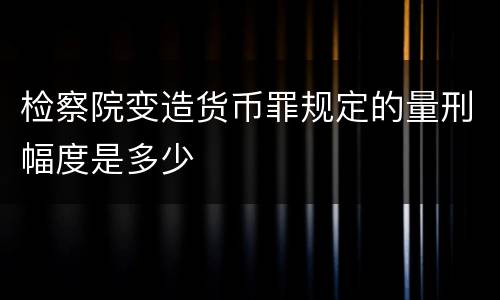检察院变造货币罪规定的量刑幅度是多少