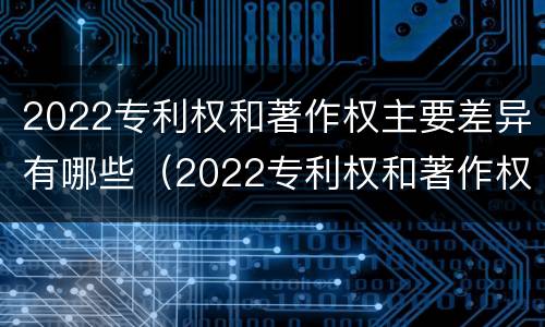 2022专利权和著作权主要差异有哪些（2022专利权和著作权主要差异有哪些呢）