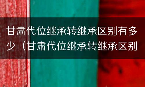甘肃代位继承转继承区别有多少（甘肃代位继承转继承区别有多少个）