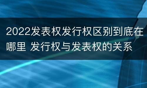 2022发表权发行权区别到底在哪里 发行权与发表权的关系