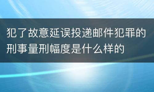 犯了故意延误投递邮件犯罪的刑事量刑幅度是什么样的
