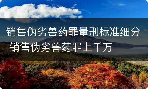 销售伪劣兽药罪量刑标准细分 销售伪劣兽药罪上千万