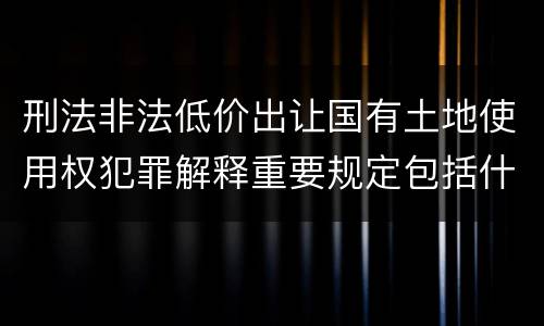 刑法非法低价出让国有土地使用权犯罪解释重要规定包括什么