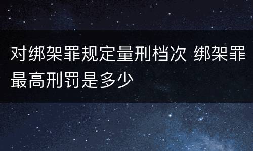 对绑架罪规定量刑档次 绑架罪最高刑罚是多少