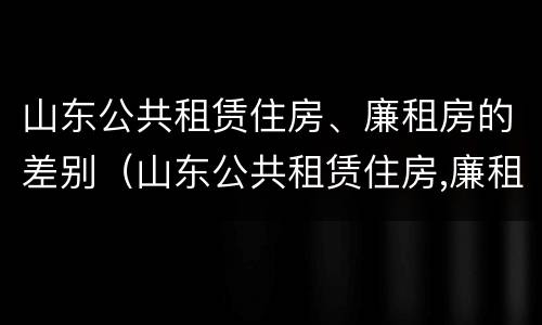 山东公共租赁住房、廉租房的差别（山东公共租赁住房,廉租房的差别大吗）