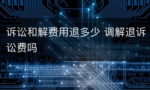 诉讼和解费用退多少 调解退诉讼费吗