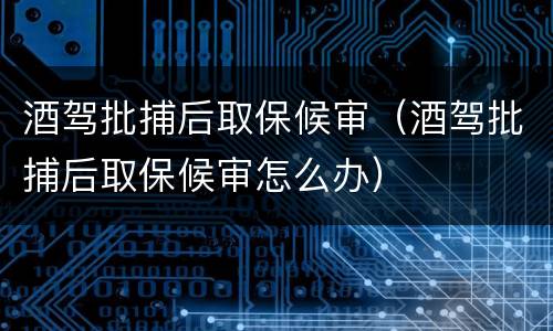 酒驾批捕后取保候审（酒驾批捕后取保候审怎么办）