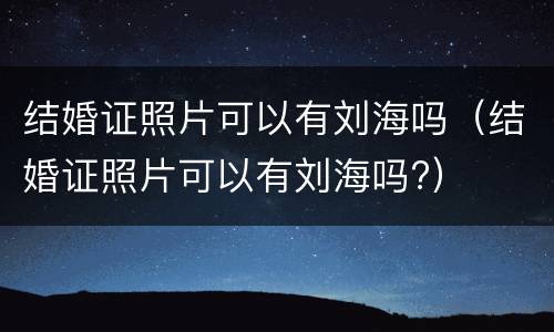 结婚证照片可以有刘海吗（结婚证照片可以有刘海吗?）