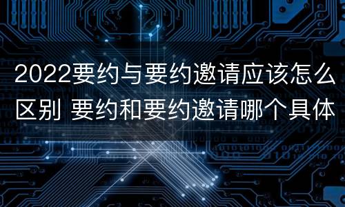 2022要约与要约邀请应该怎么区别 要约和要约邀请哪个具体