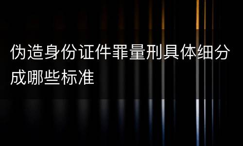 伪造身份证件罪量刑具体细分成哪些标准