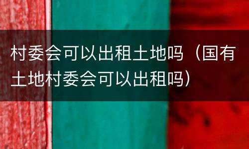 村委会可以出租土地吗（国有土地村委会可以出租吗）