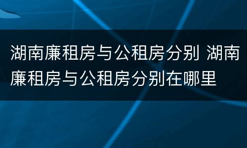 湖南廉租房与公租房分别 湖南廉租房与公租房分别在哪里