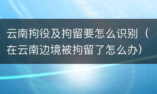 云南拘役及拘留要怎么识别（在云南边境被拘留了怎么办）