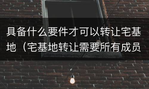 具备什么要件才可以转让宅基地（宅基地转让需要所有成员同意）