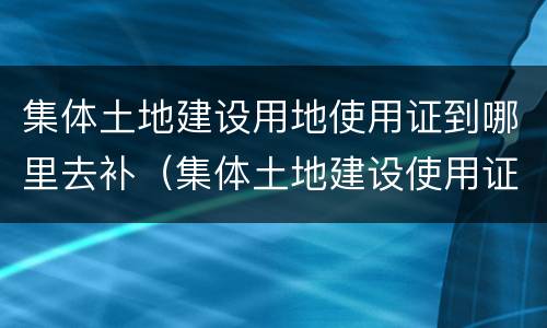 集体土地建设用地使用证到哪里去补（集体土地建设使用证可以补办吗）