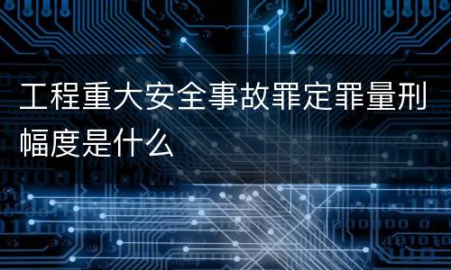 工程重大安全事故罪定罪量刑幅度是什么