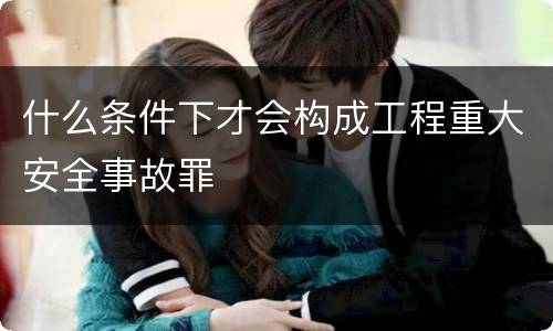 什么条件下才会构成工程重大安全事故罪