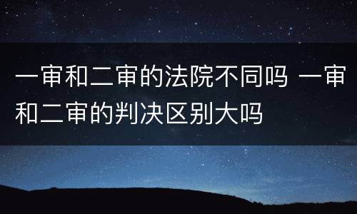 一审和二审的法院不同吗 一审和二审的判决区别大吗