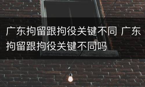 广东拘留跟拘役关键不同 广东拘留跟拘役关键不同吗