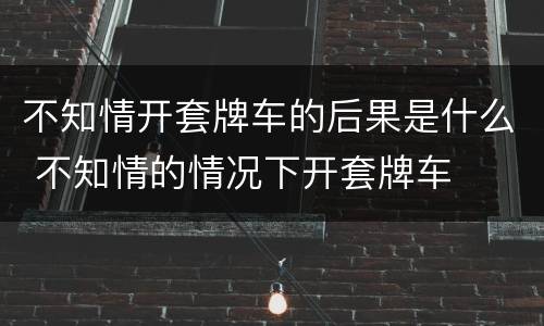 不知情开套牌车的后果是什么 不知情的情况下开套牌车