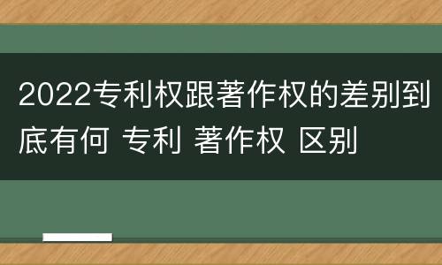 2022专利权跟著作权的差别到底有何 专利 著作权 区别