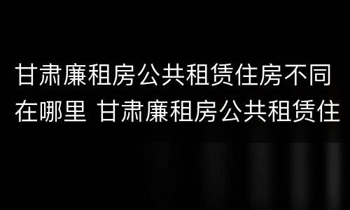 甘肃廉租房公共租赁住房不同在哪里 甘肃廉租房公共租赁住房不同在哪里查