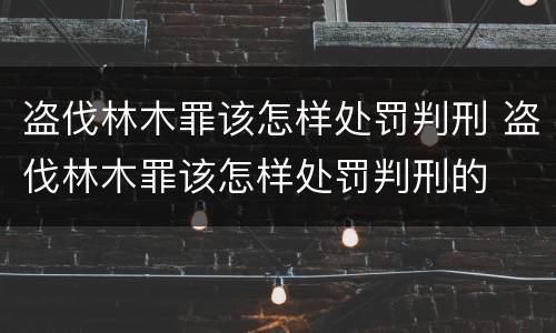 盗伐林木罪该怎样处罚判刑 盗伐林木罪该怎样处罚判刑的