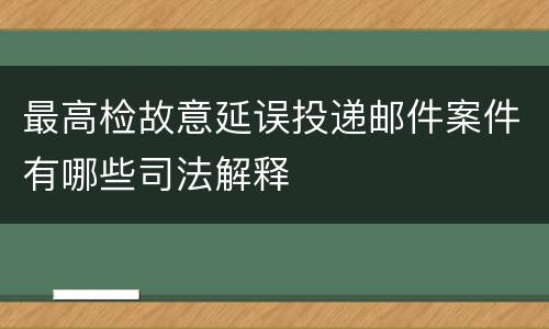 最高检故意延误投递邮件案件有哪些司法解释