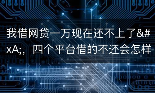 我借网贷一万现在还不上了
，四个平台借的不还会怎样？有点怕