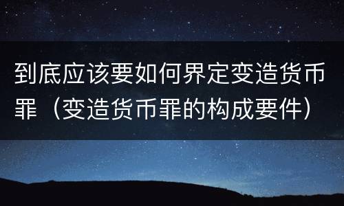 到底应该要如何界定变造货币罪（变造货币罪的构成要件）