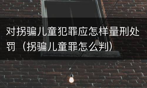 对拐骗儿童犯罪应怎样量刑处罚（拐骗儿童罪怎么判）