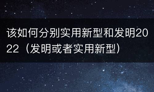 该如何分别实用新型和发明2022（发明或者实用新型）